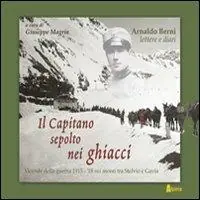 Il capitano sepolto nei ghiacci. Vicende della guerra 1915-‘18 sui monti tra Stelvio e Gavia delle lettere e dai diari di Arnaldo Berni Ordina Subito