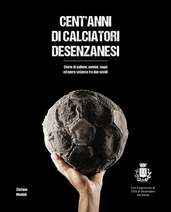 Esclusivo Cent‘anni di calciatori desenzanesi. Storie di pallone, uomini, sogni e opere sospese fra due secoli
